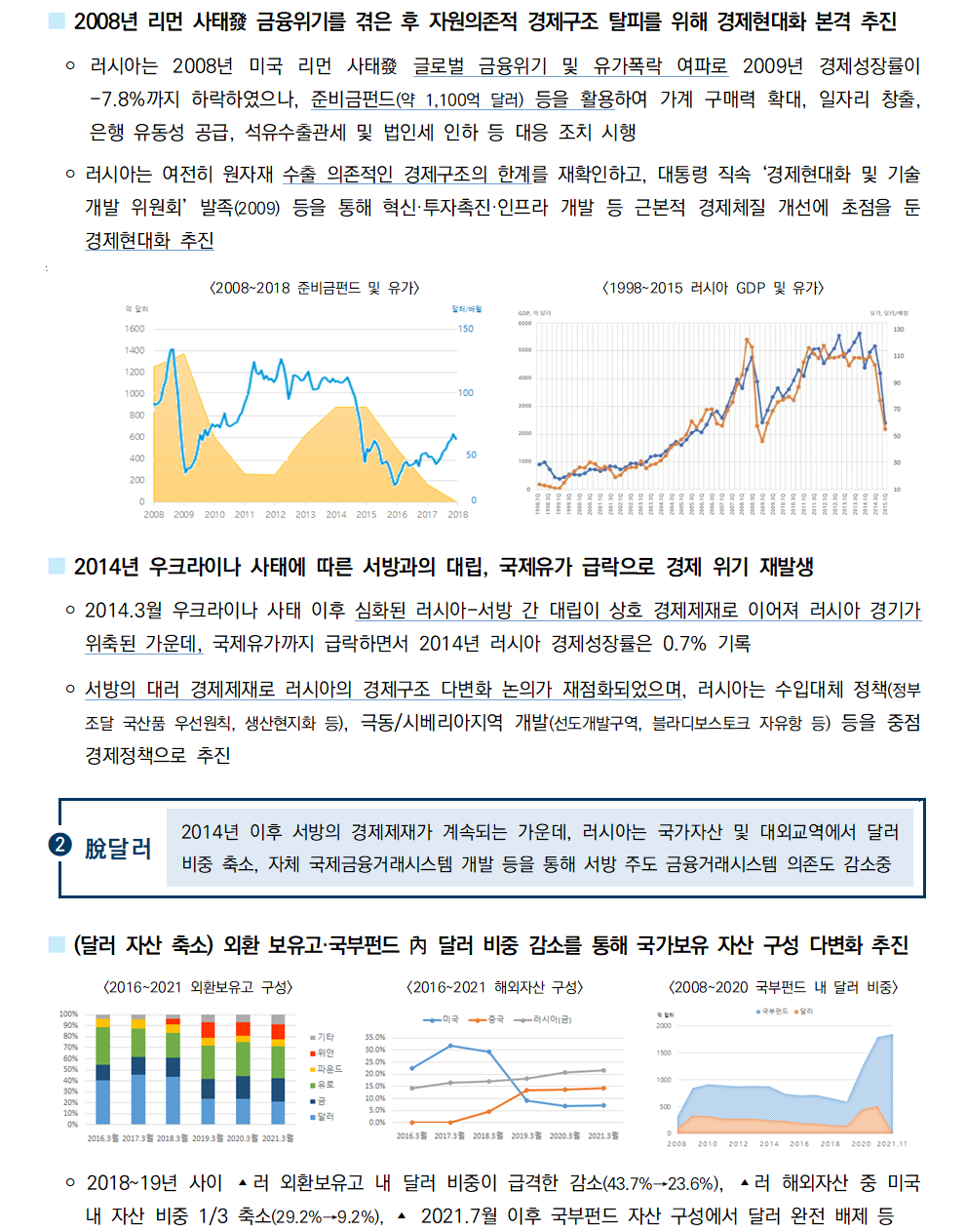 ■ 2008년 리먼 사태發 금융위기를 겪은 후 자원의존적 경제구조 탈피를 위해 경제현대화 본격 추진
 ￮ 러시아는 2008년 미국 리먼 사태發 글로벌 금융위기 및 유가폭락 여파로 2009년 경제성장률이
-7.8%까지 하락하였으나, 준비금펀드(약 1,100억 달러) 등을 활용하여 가계 구매력 확대, 일자리 창출, 은행 유동성 공급, 석유수출관세 및 법인세 인하 등 대응 조치 시행
 ￮ 러시아는 여전히 원자재 수출 의존적인 경제구조의 한계를 재확인하고, 대통령 직속 ‘경제현대화 및 기술개발 위원회’ 발족(2009) 등을 통해 혁신·투자촉진·인프라 개발 등 근본적 경제체질 개선에 초점을 둔 경제현대화 추진
[2008~2018 준비금펀드 및 유가][1998~2015 러시아 GDP 및 유가]
■ 2014년 우크라이나 사태에 따른 서방과의 대립, 국제유가 급락으로 경제 위기 재발생
 ￮ 2014.3월 우크라이나 사태 이후 심화된 러시아-서방 간 대립이 상호 경제제재로 이어져 러시아 경기가
위축된 가운데, 국제유가까지 급락하면서 2014년 러시아 경제성장률은 0.7% 기록
 ￮ 서방의 대러 경제제재로 러시아의 경제구조 다변화 논의가 재점화되었으며, 러시아는 수입대체 정책(정부
조달 국산품 우선원칙, 생산현지화 등), 극동/시베리아지역 개발(선도개발구역, 블라디보스토크 자유항 등) 등을 중점
경제정책으로 추진 
■ (달러 자산 축소) 외환 보유고·국부펀드 內 달러 비중 감소를 통해 국가보유 자산 구성 다변화 추진
[2016~2021 외환보유고 구성][2016~2021 해외자산 구성][2008~2020 국부펀드 내 달러 비중]
￮ 2018~19년 사이 ▴러 외환보유고 내 달러 비중이 급격한 감소(43.7%→23.6%), ▴러 해외자산 중 미국
내 자산 비중 1/3 축소(29.2%→9.2%), ▴ 2021.7월 이후 국부펀드 자산 구성에서 달러 완전 배제 등